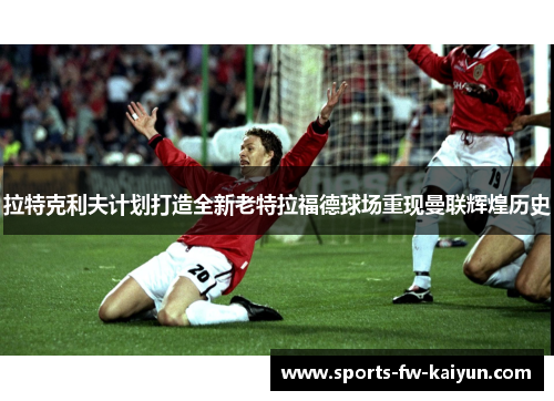 拉特克利夫计划打造全新老特拉福德球场重现曼联辉煌历史 拉特克利夫计划打造全新老特拉福德球场重现曼联辉煌历史