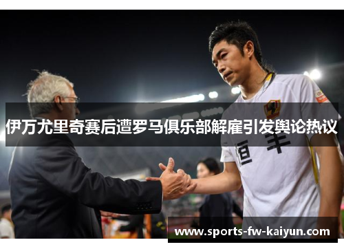 伊万尤里奇赛后遭罗马俱乐部解雇引发舆论热议